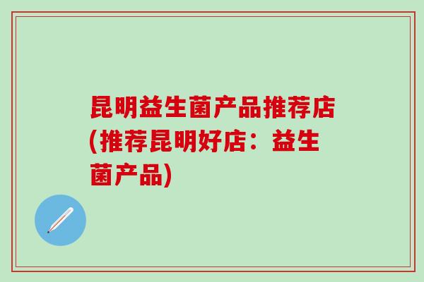 昆明益生菌产品推荐店(推荐昆明好店：益生菌产品)
