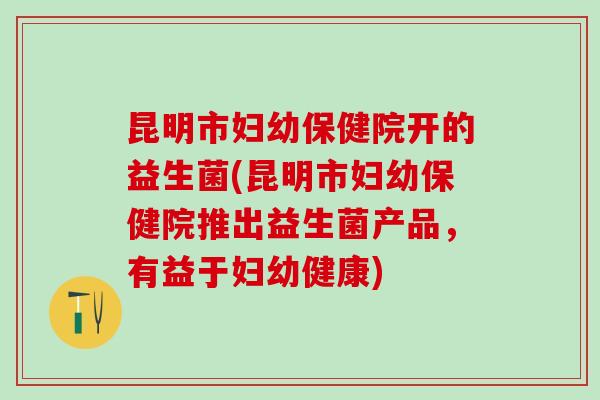 昆明市妇幼保健院开的益生菌(昆明市妇幼保健院推出益生菌产品，有益于妇幼健康)