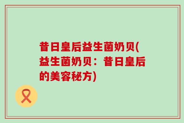 昔日皇后益生菌奶贝(益生菌奶贝：昔日皇后的美容秘方)