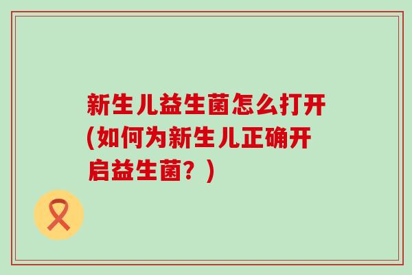 新生儿益生菌怎么打开(如何为新生儿正确开启益生菌?) 新生儿益生菌怎么打开(如何为新生儿正确开启益生菌?)