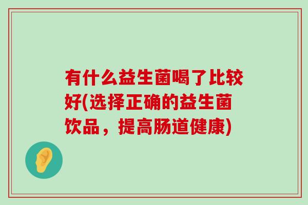有什么益生菌喝了比较好(选择正确的益生菌饮品，提高肠道健康)