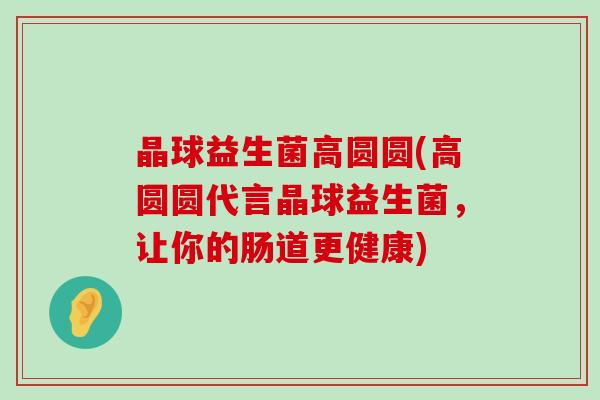晶球益生菌高圆圆(高圆圆代言晶球益生菌，让你的肠道更健康)