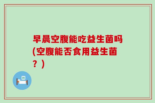 早晨空腹能吃益生菌吗(空腹能否食用益生菌？)