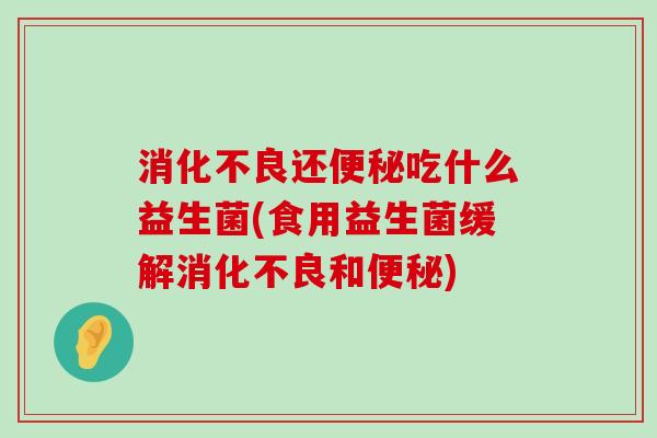 消化不良还便秘吃什么益生菌(食用益生菌缓解消化不良和便秘)