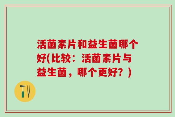 活菌素片和益生菌哪个好(比较：活菌素片与益生菌，哪个更好？)