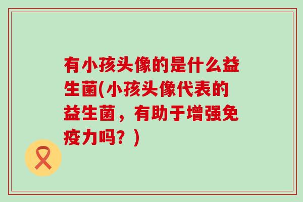 有小孩头像的是什么益生菌(小孩头像代表的益生菌，有助于增强免疫力吗？)