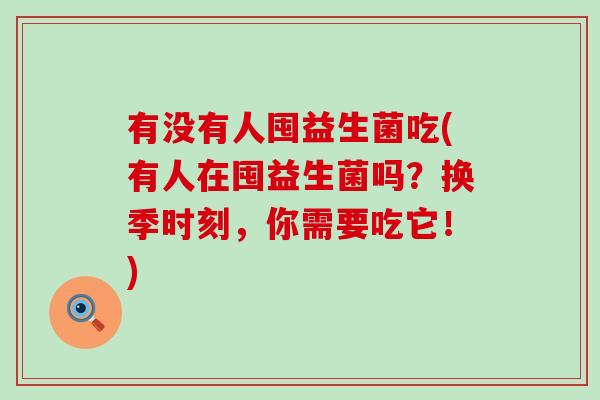 有没有人囤益生菌吃(有人在囤益生菌吗？换季时刻，你需要吃它！)