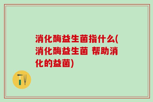 消化酶益生菌指什么(消化酶益生菌 帮助消化的益菌)