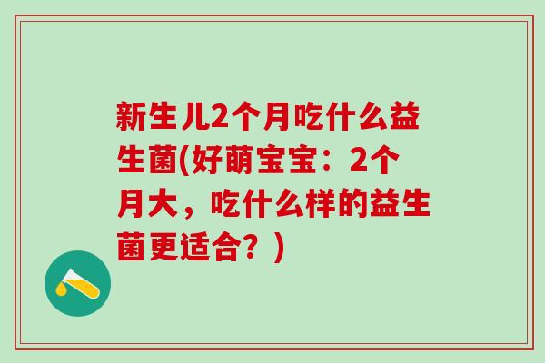 新生儿2个月吃什么益生菌(好萌宝宝：2个月大，吃什么样的益生菌更适合？)