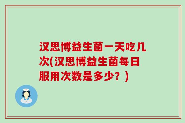 汉思博益生菌一天吃几次(汉思博益生菌每日服用次数是多少？)