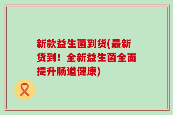 新款益生菌到货(最新货到！全新益生菌全面提升肠道健康)