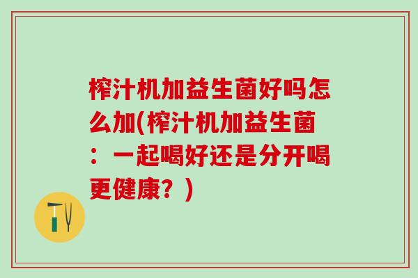 榨汁机加益生菌好吗怎么加(榨汁机加益生菌:一起喝好还是分开喝更健康?) 榨汁机加益生菌好吗怎么加(榨汁机加益生菌:一起喝好还是分开喝更健康?)