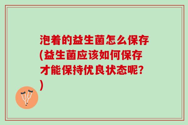 泡着的益生菌怎么保存(益生菌应该如何保存才能保持优良状态呢？)