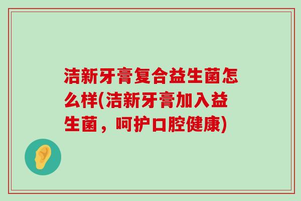 洁新牙膏复合益生菌怎么样(洁新牙膏加入益生菌，呵护口腔健康)