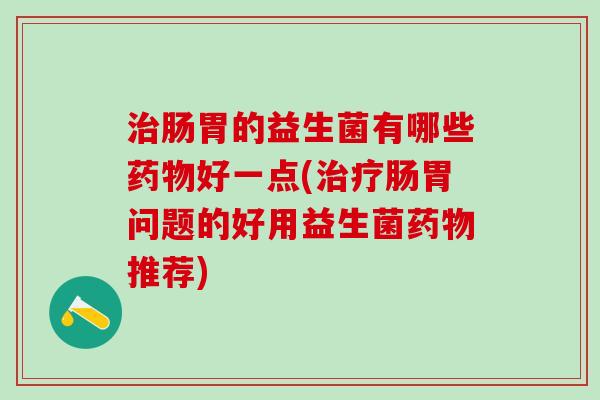 治肠胃的益生菌有哪些药物好一点(治疗肠胃问题的好用益生菌药物推荐)