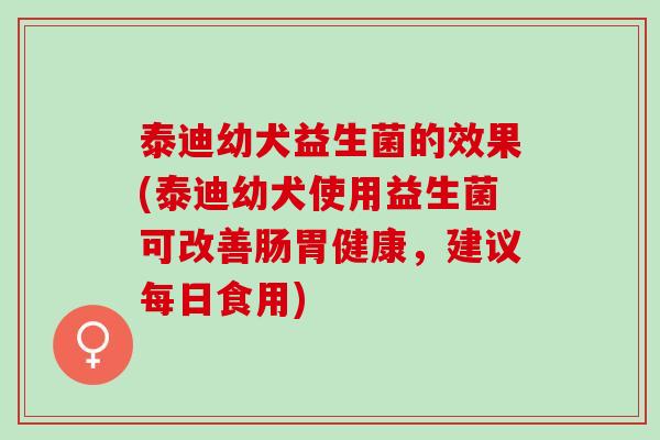 泰迪幼犬益生菌的效果(泰迪幼犬使用益生菌可改善肠胃健康，建议每日食用)