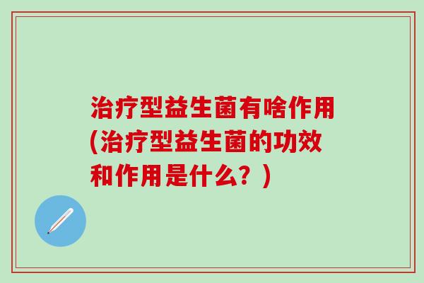 治疗型益生菌有啥作用(治疗型益生菌的功效和作用是什么？)