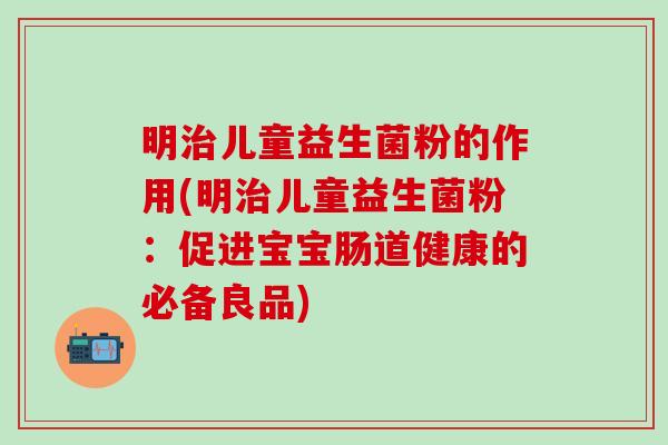 明治儿童益生菌粉的作用(明治儿童益生菌粉：促进宝宝肠道健康的必备良品)
