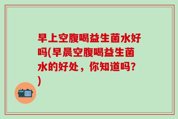 早上空腹喝益生菌水好吗(早晨空腹喝益生菌水的好处，你知道吗？)