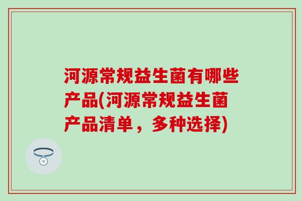 河源常规益生菌有哪些产品(河源常规益生菌产品清单，多种选择)