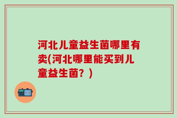 河北儿童益生菌哪里有卖(河北哪里能买到儿童益生菌？)