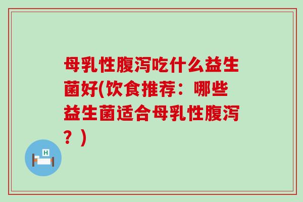 母乳性腹泻吃什么益生菌好(饮食推荐：哪些益生菌适合母乳性腹泻？)