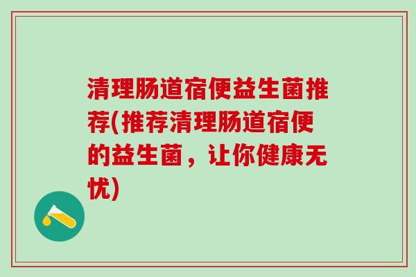 清理肠道宿便益生菌推荐(推荐清理肠道宿便的益生菌，让你健康无忧)