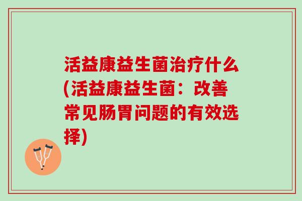 活益康益生菌治疗什么(活益康益生菌：改善常见肠胃问题的有效选择)