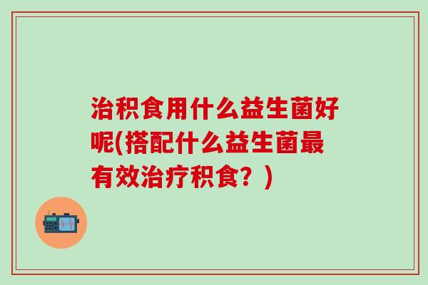 积食用什么益生菌好呢(搭配什么益生菌有效积食?) 积食用什么益生菌好呢(搭配什么益生菌有效积食?)