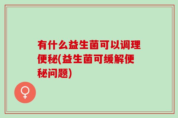 有什么益生菌可以调理便秘(益生菌可缓解便秘问题)