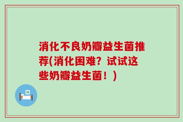 消化不良奶瓣益生菌推荐(消化困难？试试这些奶瓣益生菌！)