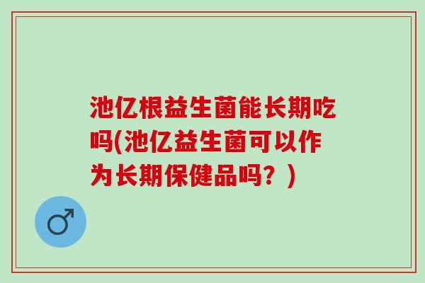 池亿根益生菌能长期吃吗(池亿益生菌可以作为长期保健品吗？)