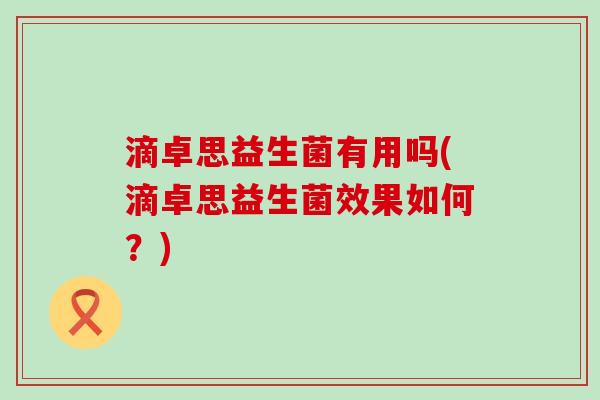 滴卓思益生菌有用吗(滴卓思益生菌效果如何?) 滴卓思益生菌有用吗(滴卓思益生菌效果如何?)