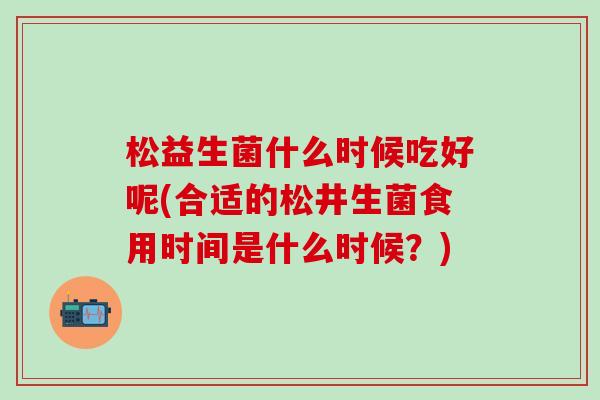 松益生菌什么时候吃好呢(合适的松井生菌食用时间是什么时候？)