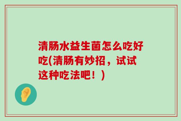 清肠水益生菌怎么吃好吃(清肠有妙招,试试这种吃法吧!) 清肠水益生菌怎么吃好吃(清肠有妙招,试试这种吃法吧!)