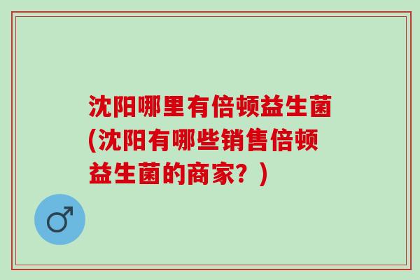 沈阳哪里有倍顿益生菌(沈阳有哪些销售倍顿益生菌的商家？)