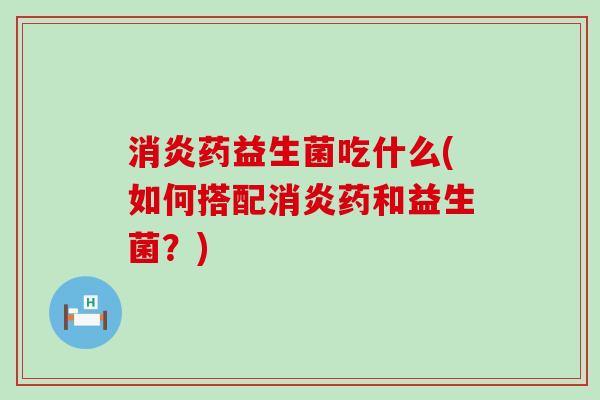 消炎药益生菌吃什么(如何搭配消炎药和益生菌？)
