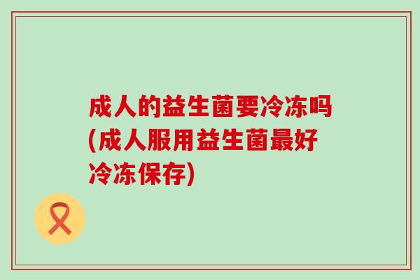 成人的益生菌要冷冻吗(成人服用益生菌最好冷冻保存)