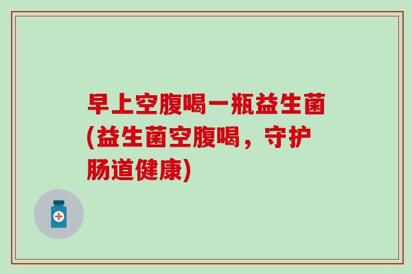 早上空腹喝一瓶益生菌(益生菌空腹喝,守护肠道健康) 早上空腹喝一瓶益生菌(益生菌空腹喝,守护肠道健康)