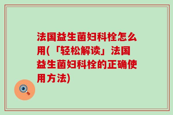 法国益生菌妇科栓怎么用(「轻松解读」法国益生菌妇科栓的正确使用方法)
