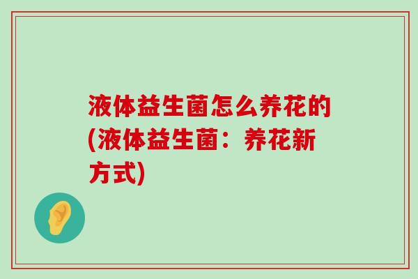液体益生菌怎么养花的(液体益生菌：养花新方式)