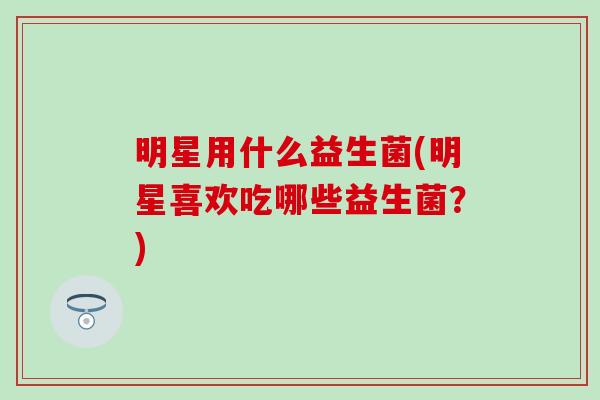 明星用什么益生菌(明星喜欢吃哪些益生菌?) 明星用什么益生菌(明星喜欢吃哪些益生菌?)