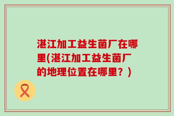 湛江加工益生菌厂在哪里(湛江加工益生菌厂的地理位置在哪里？)