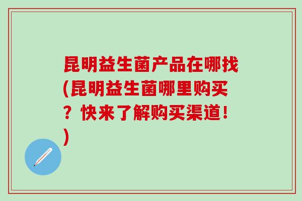 昆明益生菌产品在哪找(昆明益生菌哪里购买？快来了解购买渠道！)