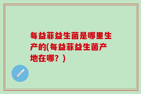 每益菲益生菌是哪里生产的(每益菲益生菌产地在哪？)