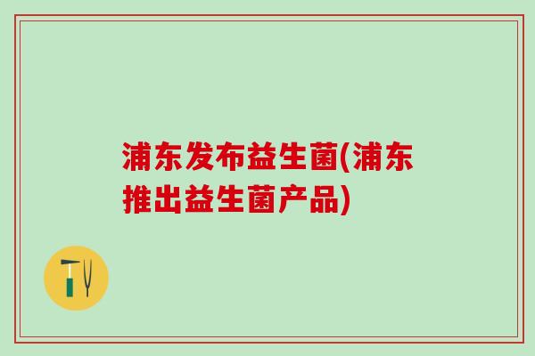 浦东发布益生菌(浦东推出益生菌产品) 浦东发布益生菌(浦东推出益生菌产品)