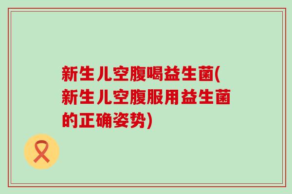 新生儿空腹喝益生菌(新生儿空腹服用益生菌的正确姿势)