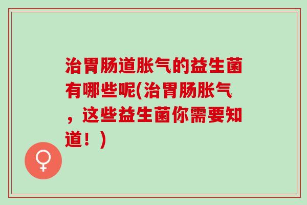 治胃肠道胀气的益生菌有哪些呢(治胃肠胀气，这些益生菌你需要知道！)