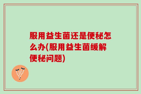 服用益生菌还是便秘怎么办(服用益生菌缓解便秘问题)