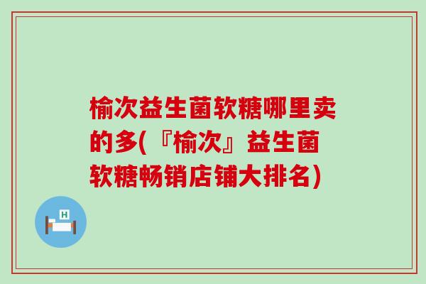 榆次益生菌软糖哪里卖的多(『榆次』益生菌软糖畅销店铺大排名)